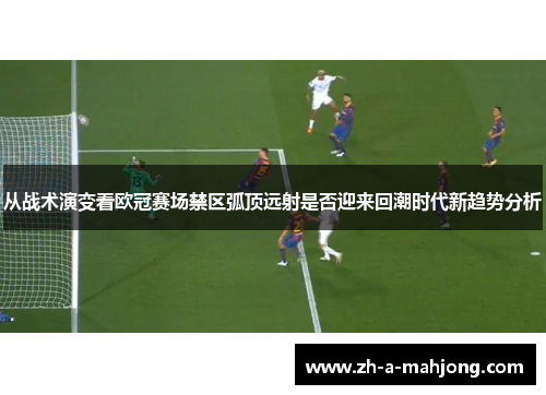 从战术演变看欧冠赛场禁区弧顶远射是否迎来回潮时代新趋势分析